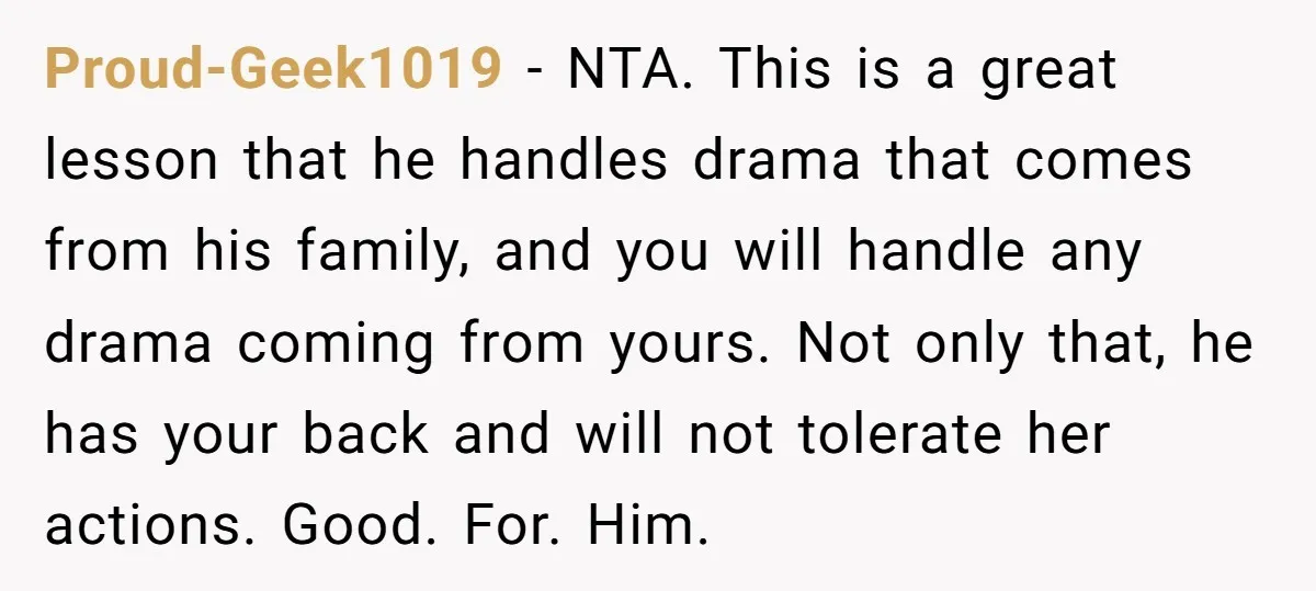 Proud-Geek1019 − NTA. This is a great lesson that he handles drama that comes from his family, and you will handle any drama coming from yours. Not only that, he...