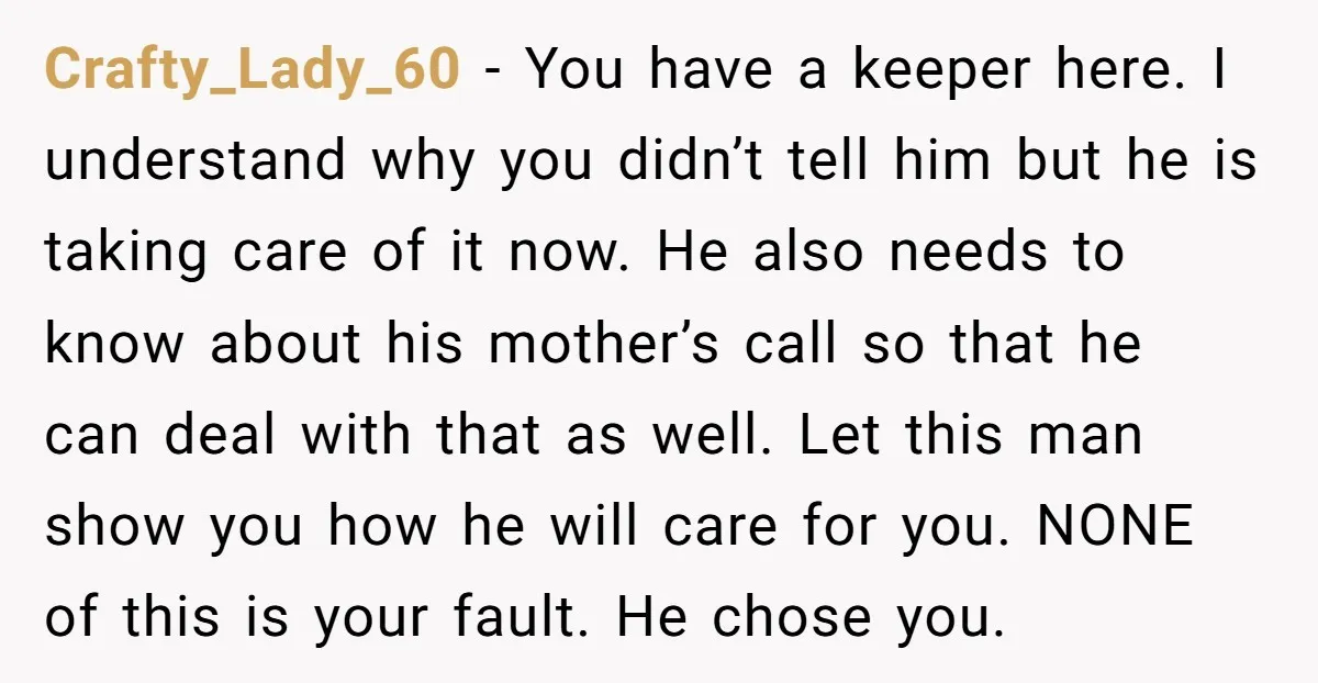 Crafty_Lady_60 − You have a keeper here. I understand why you didn’t tell him but he is taking care of it now. He also needs to know about his mother’s...