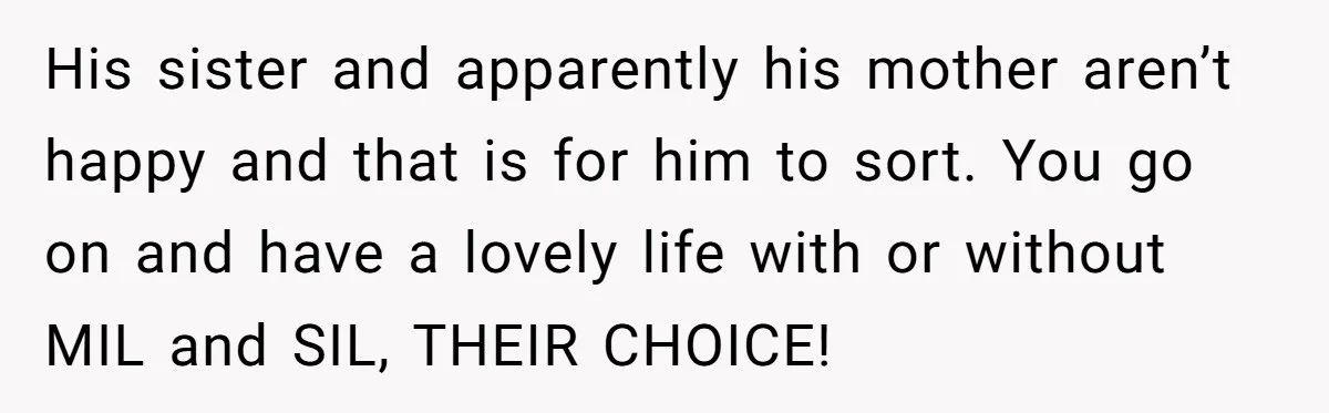 His sister and apparently his mother aren’t happy and that is for him to sort. You go on and have a lovely life with or without MIL and SIL, THEIR...