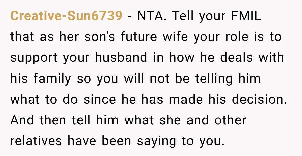 Creative-Sun6739 − NTA. Tell your FMIL that as her son's future wife your role is to support your husband in how he deals with his family so you will not...