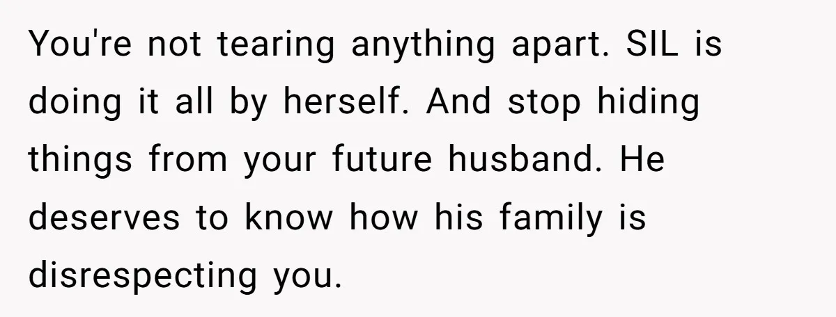 You're not tearing anything apart. SIL is doing it all by herself. And stop hiding things from your future husband. He deserves to know how his family is disrespecting you.