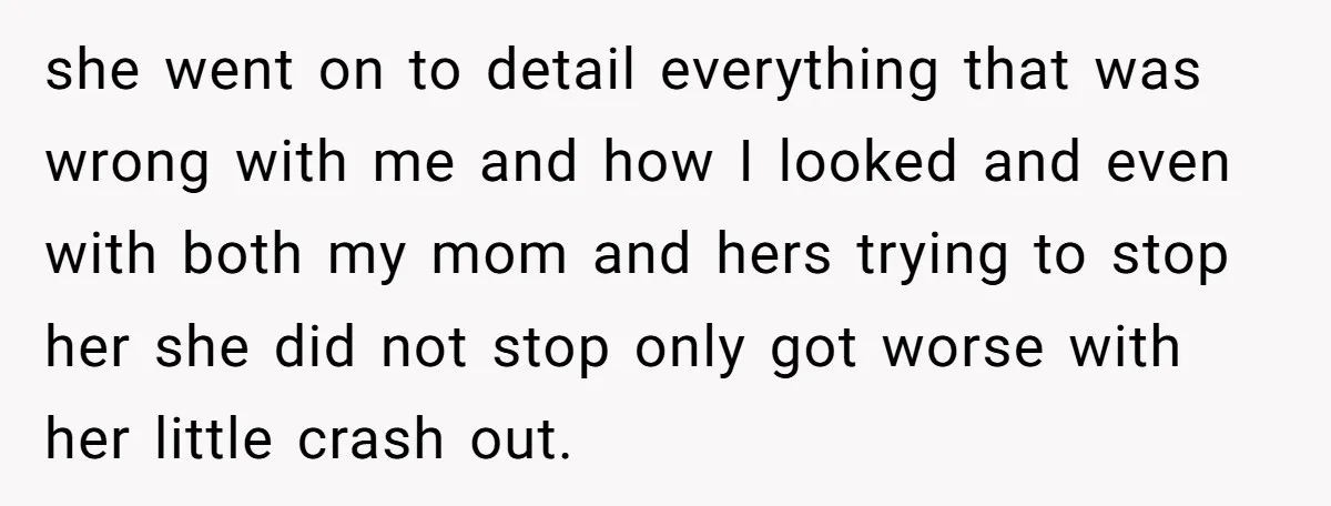 she went on to detail everything that was wrong with me and how I looked and even with both my mom and hers trying to stop her she did not...