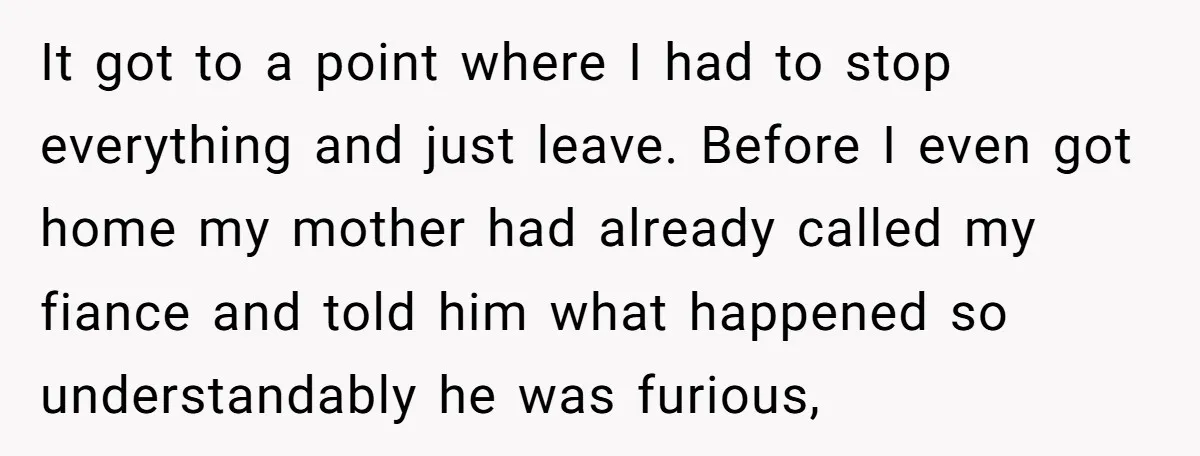 It got to a point where I had to stop everything and just leave. Before I even got home my mother had already called my fiance and told him what...