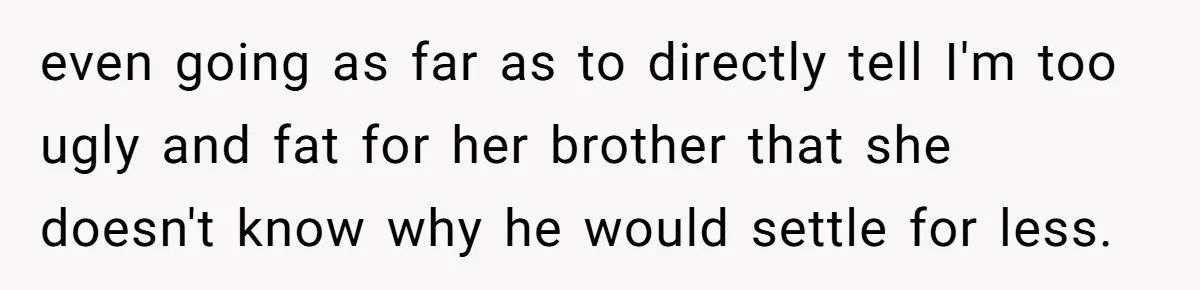 even going as far as to directly tell I'm too ugly and fat for her brother that she doesn't know why he would settle for less.