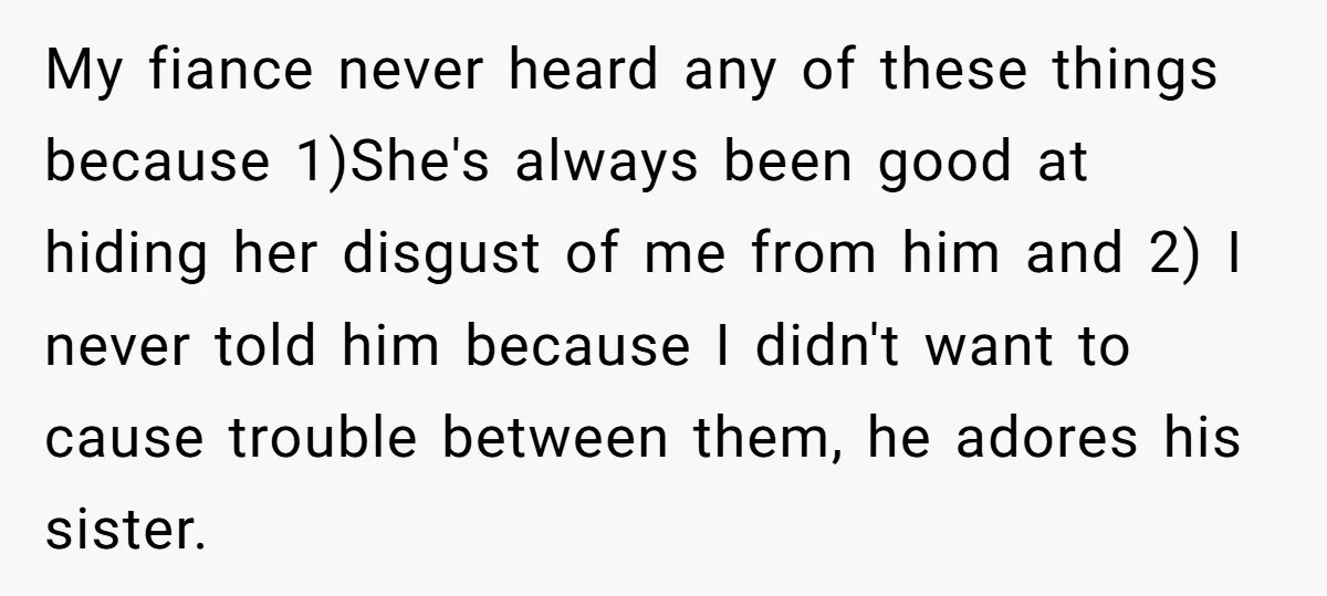 My fiance never heard any of these things because 1)She's always been good at hiding her disgust of me from him and 2) I never told him because I didn't...