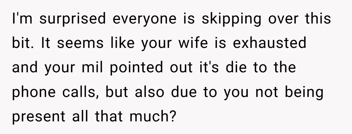 I'm surprised everyone is skipping over this bit. It seems like your wife is exhausted and your mil pointed out it's die to the phone calls, but also due to...