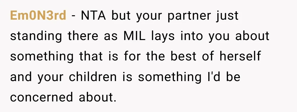 Em0N3rd - NTA but your partner just standing there as MIL lays into you about something that is for the best of herself and your children is something I'd be...