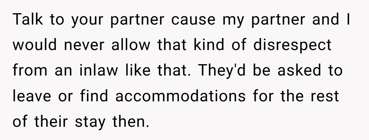 Talk to your partner cause my partner and I would never allow that kind of disrespect from an inlaw like that. They'd be asked to leave or find accommodations for...