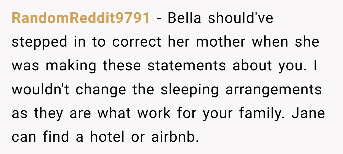 RandomReddit9791 - Bella should've stepped in to correct her mother when she was making these statements about you. I wouldn't change the sleeping arrangements as they are what work for...