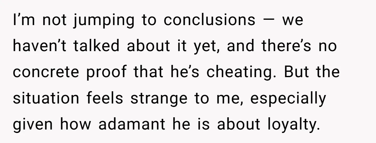 I’m not jumping to conclusions — we haven’t talked about it yet, and there’s no concrete proof that he’s cheating. But the situation feels strange to me, especially given how...