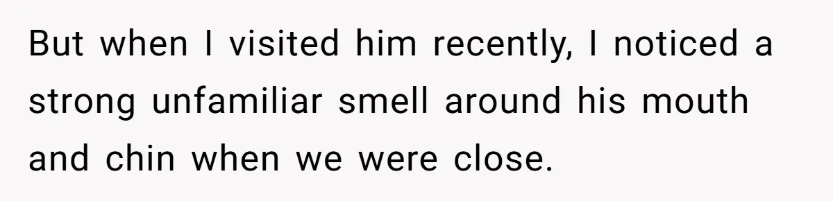 But when I visited him recently, I noticed a strong unfamiliar smell around his mouth and chin when we were close.