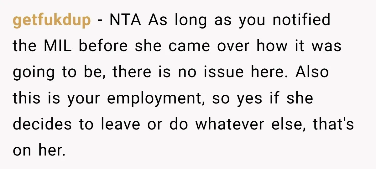 getfukdup - NTA As long as you notified the MIL before she came over how it was going to be, there is no issue here. Also this is your employment,...