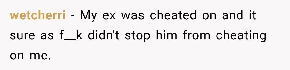 wetcherri − My ex was cheated on and it sure as f__k didn't stop him from cheating on me.