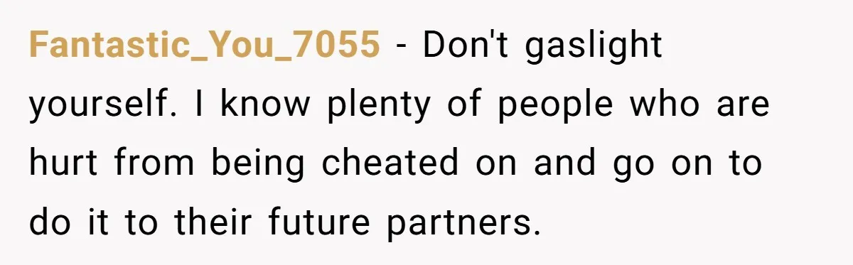 Fantastic_You_7055 − Don't gaslight yourself. I know plenty of people who are hurt from being cheated on and go on to do it to their future partners.