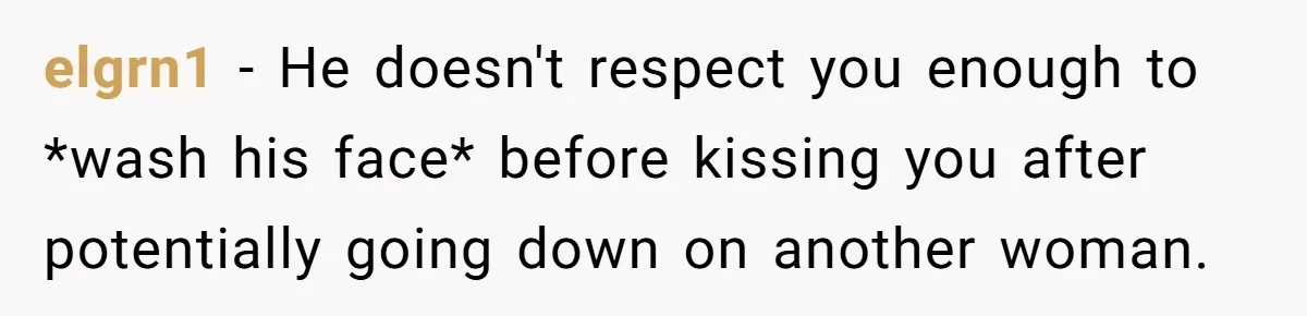 elgrn1 − He doesn't respect you enough to *wash his face* before kissing you after potentially going down on another woman.