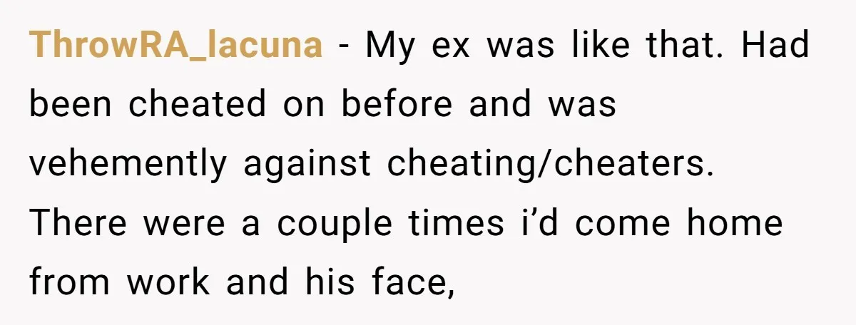 ThrowRA_lacuna − My ex was like that. Had been cheated on before and was vehemently against cheating/cheaters. There were a couple times i’d come home from work and his face,