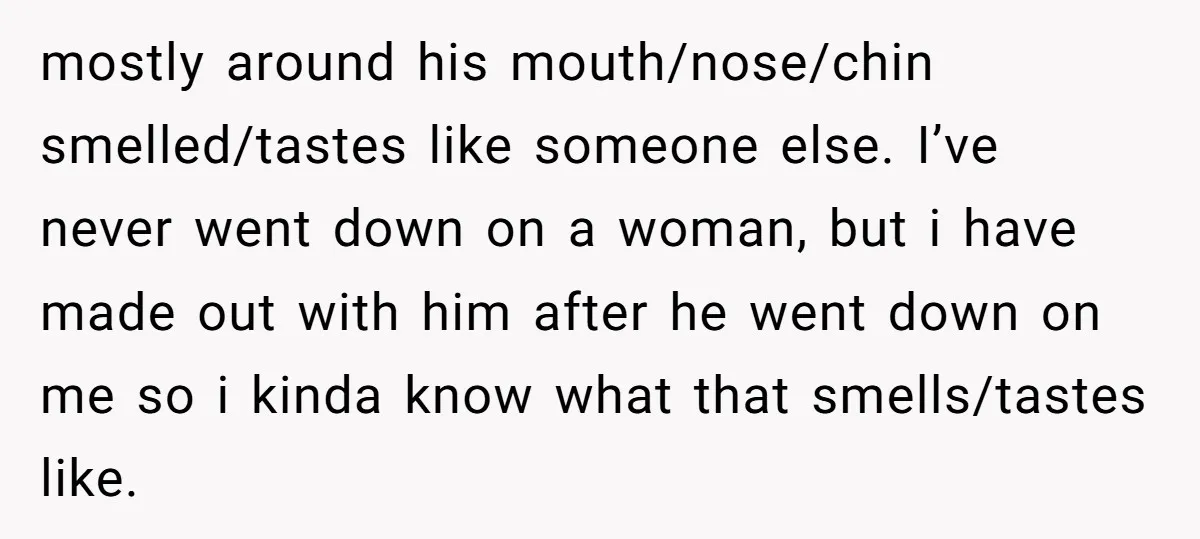 mostly around his mouth/nose/chin smelled/tastes like someone else. I’ve never went down on a woman, but i have made out with him after he went down on me so i...