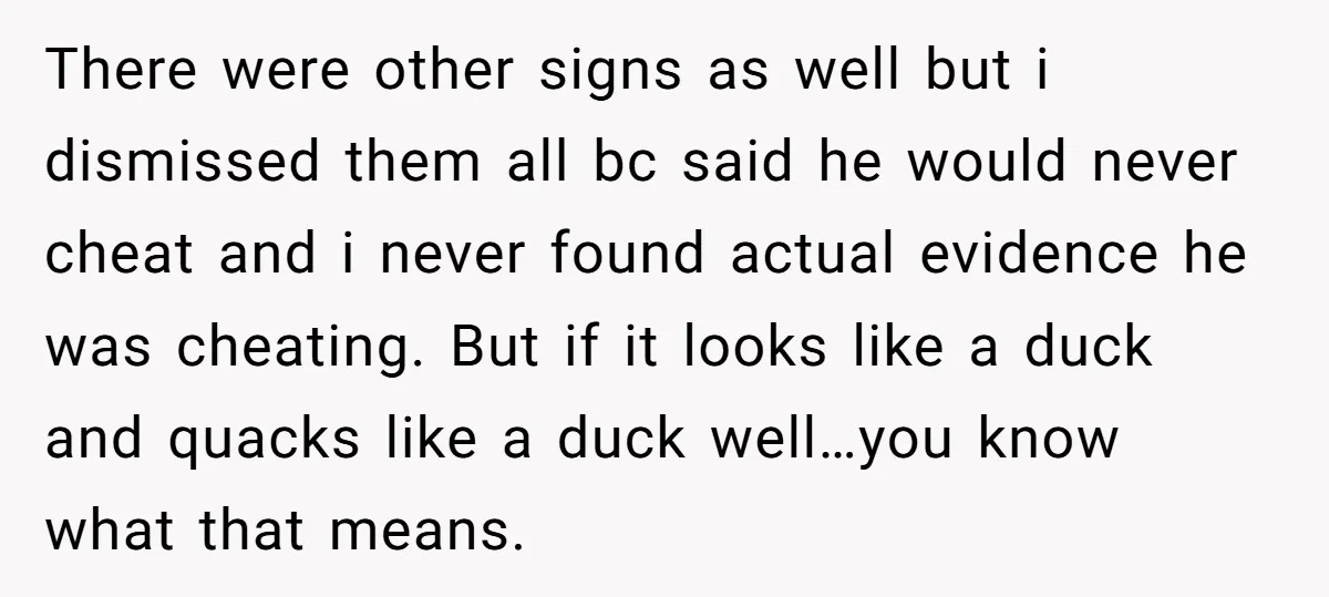 There were other signs as well but i dismissed them all bc said he would never cheat and i never found actual evidence he was cheating. But if it looks...