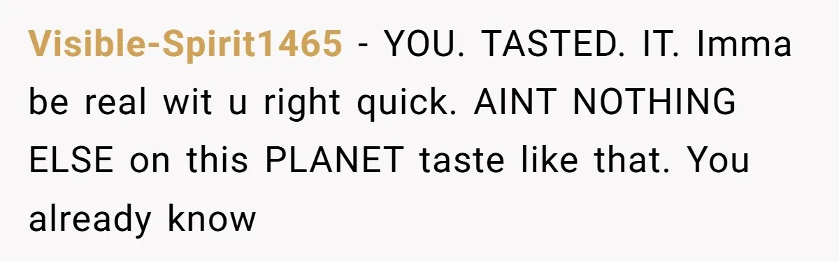 Visible-Spirit1465 − YOU. TASTED. IT. Imma be real wit u right quick. AINT NOTHING ELSE on this PLANET taste like that. You already know