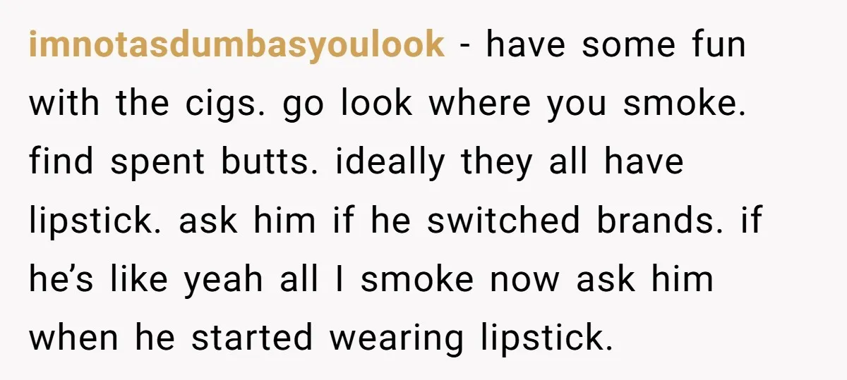 imnotasdumbasyoulook − have some fun with the cigs. go look where you smoke. find spent butts. ideally they all have lipstick. ask him if he switched brands. if he’s like...