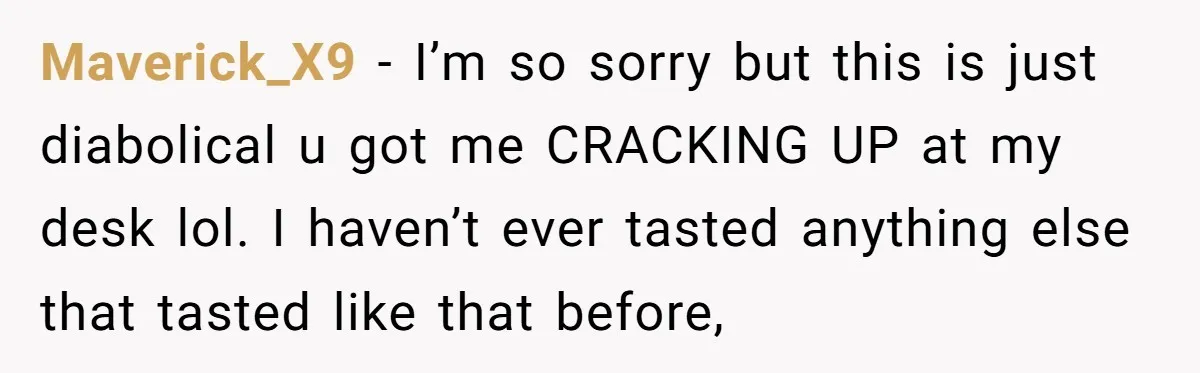 Maverick_X9 − I’m so sorry but this is just diabolical u got me CRACKING UP at my desk lol. I haven’t ever tasted anything else that tasted like that before,