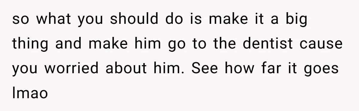 so what you should do is make it a big thing and make him go to the dentist cause you worried about him. See how far it goes lmao