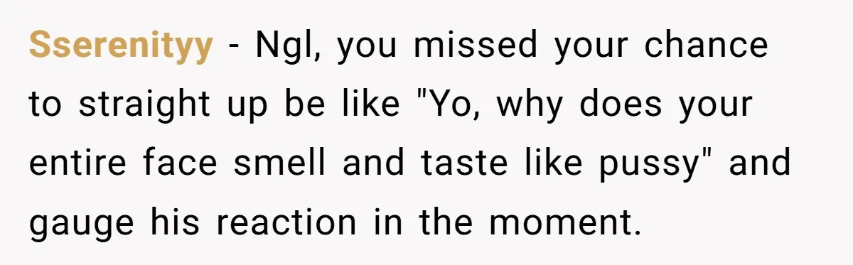 Sserenityy − Ngl, you missed your chance to straight up be like "Yo, why does your entire face smell and taste like pussy" and gauge his reaction in the moment.