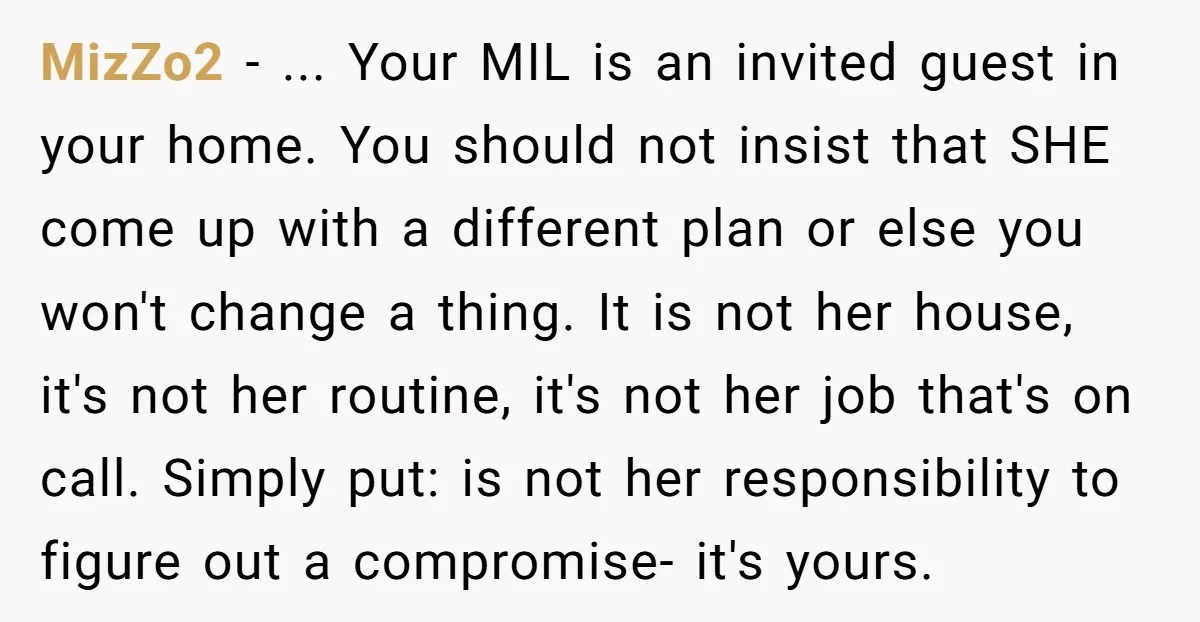 MizZo2 - ... Your MIL is an invited guest in your home. You should not insist that SHE come up with a different plan or else you won't change a...