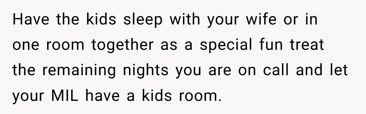 Have the kids sleep with your wife or in one room together as a special fun treat the remaining nights you are on call and let your MIL have a...