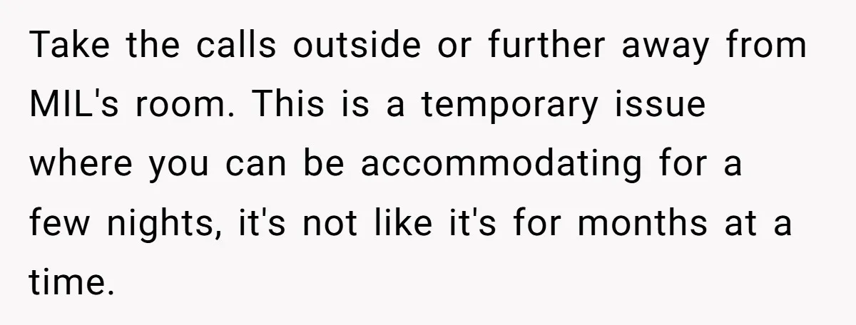 Take the calls outside or further away from MIL's room. This is a temporary issue where you can be accommodating for a few nights, it's not like it's for months...