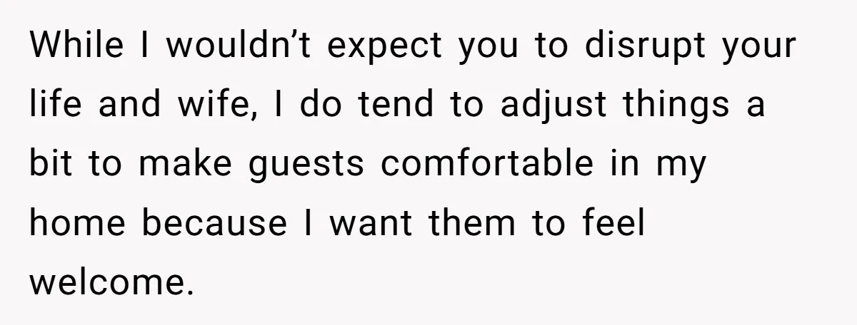 While I wouldn’t expect you to disrupt your life and wife, I do tend to adjust things a bit to make guests comfortable in my home because I want them...