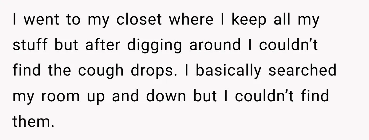 I went to my closet where I keep all my stuff but after digging around I couldn’t find the cough drops. I basically searched my room up and down but...