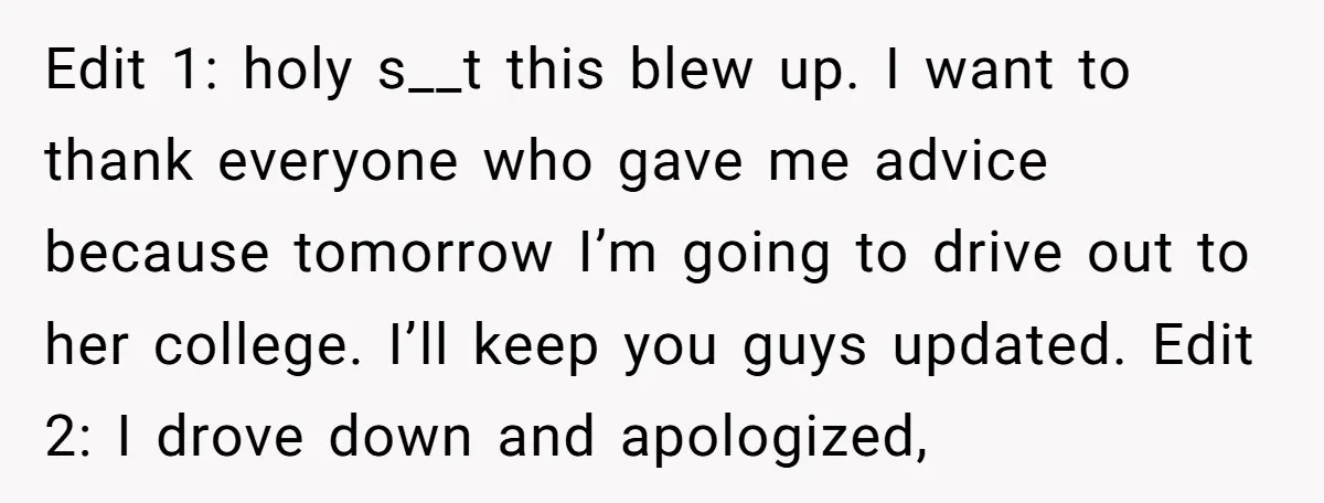 Edit 1: holy s__t this blew up. I want to thank everyone who gave me advice because tomorrow I’m going to drive out to her college. I’ll keep you guys...