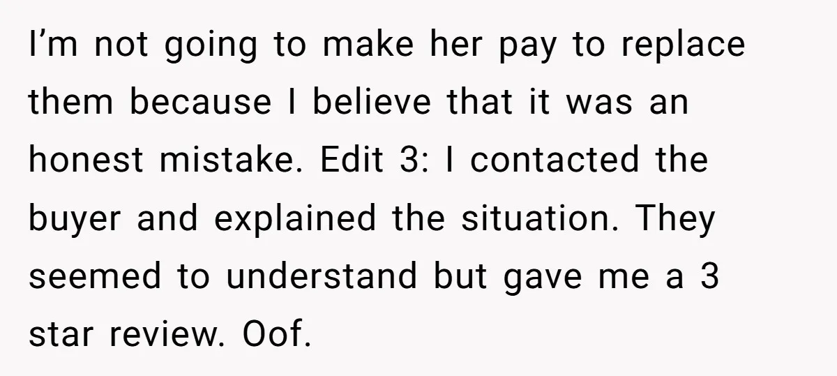 I’m not going to make her pay to replace them because I believe that it was an honest mistake. Edit 3: I contacted the buyer and explained the situation. They...