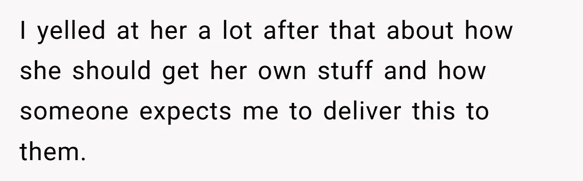 I yelled at her a lot after that about how she should get her own stuff and how someone expects me to deliver this to them.
