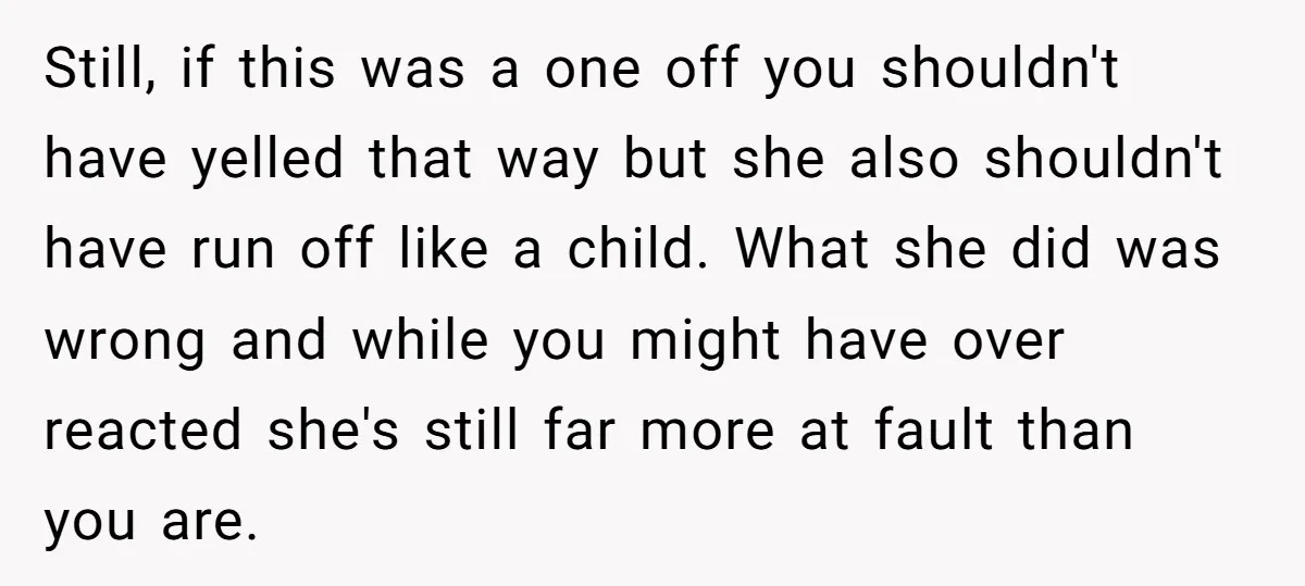 Still, if this was a one off you shouldn't have yelled that way but she also shouldn't have run off like a child. What she did was wrong and while...
