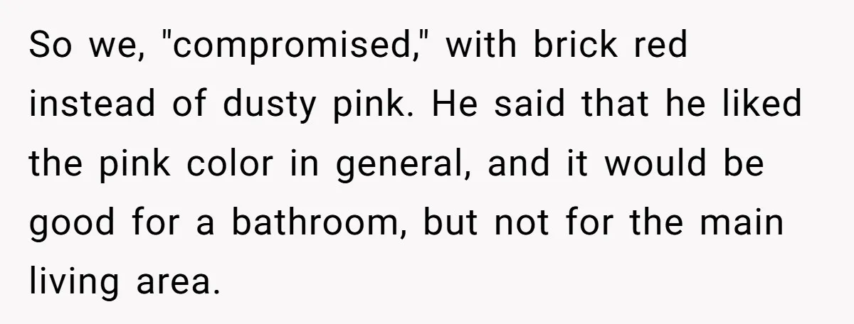 So we, "compromised," with brick red instead of dusty pink. He said that he liked the pink color in general, and it would be good for a bathroom, but not...