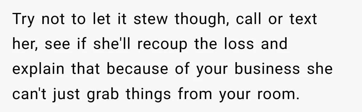 Try not to let it stew though, call or text her, see if she'll recoup the loss and explain that because of your business she can't just grab things from...