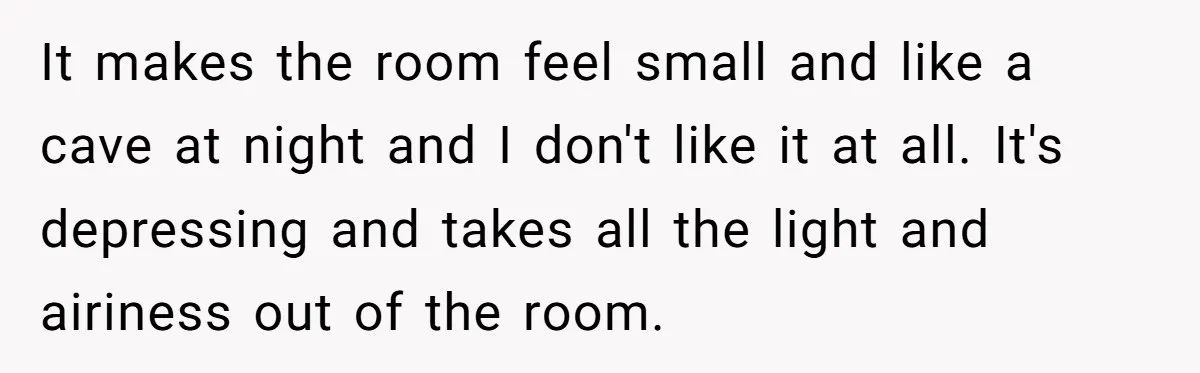 It makes the room feel small and like a cave at night and I don't like it at all. It's depressing and takes all the light and airiness out of...