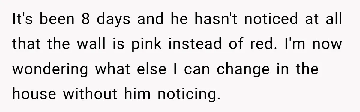 It's been 8 days and he hasn't noticed at all that the wall is pink instead of red. I'm now wondering what else I can change in the house without...