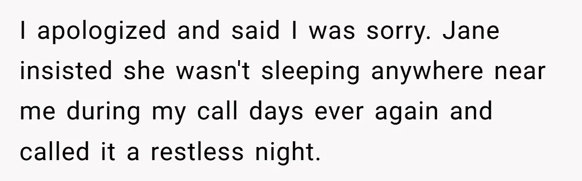 I apologized and said I was sorry. Jane insisted she wasn't sleeping anywhere near me during my call days ever again and called it a restless night.