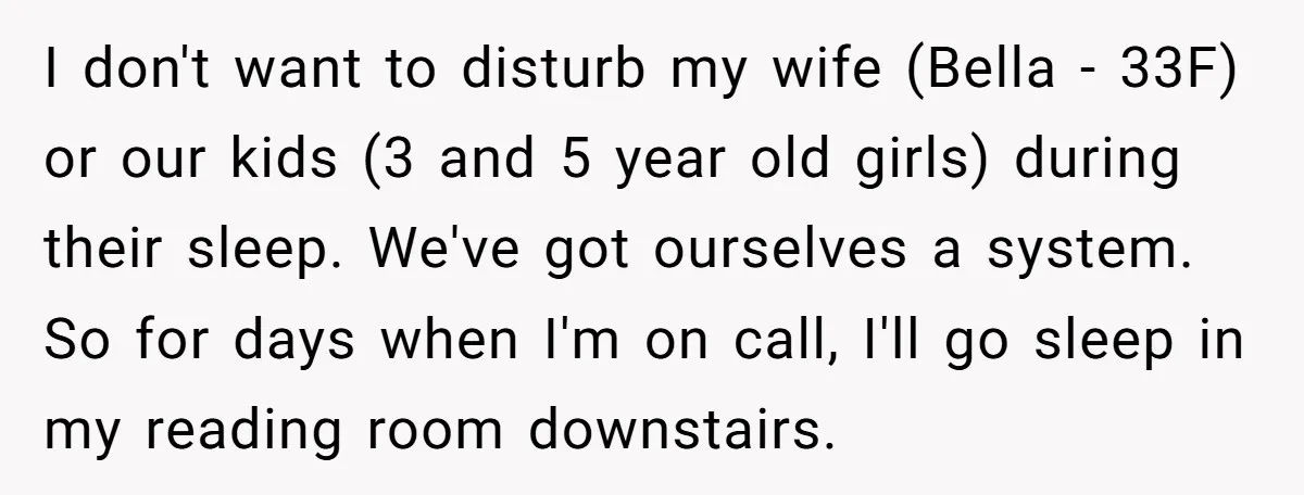 I don't want to disturb my wife (Bella - 33F) or our kids (3 and 5 year old girls) during their sleep. We've got ourselves a system. So for days...