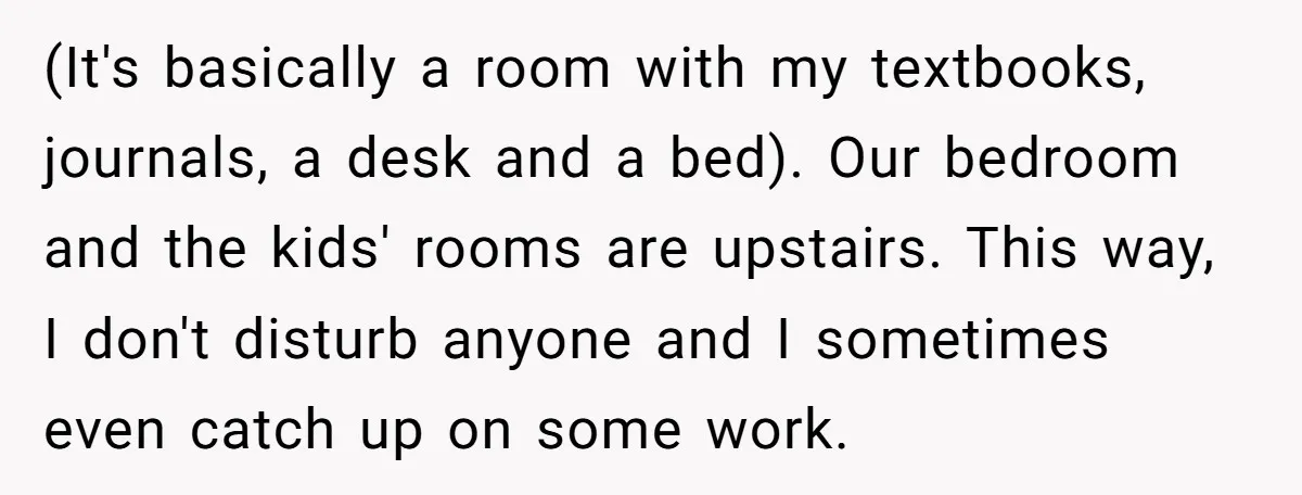 (It's basically a room with my textbooks, journals, a desk and a bed). Our bedroom and the kids' rooms are upstairs. This way, I don't disturb anyone and I sometimes...