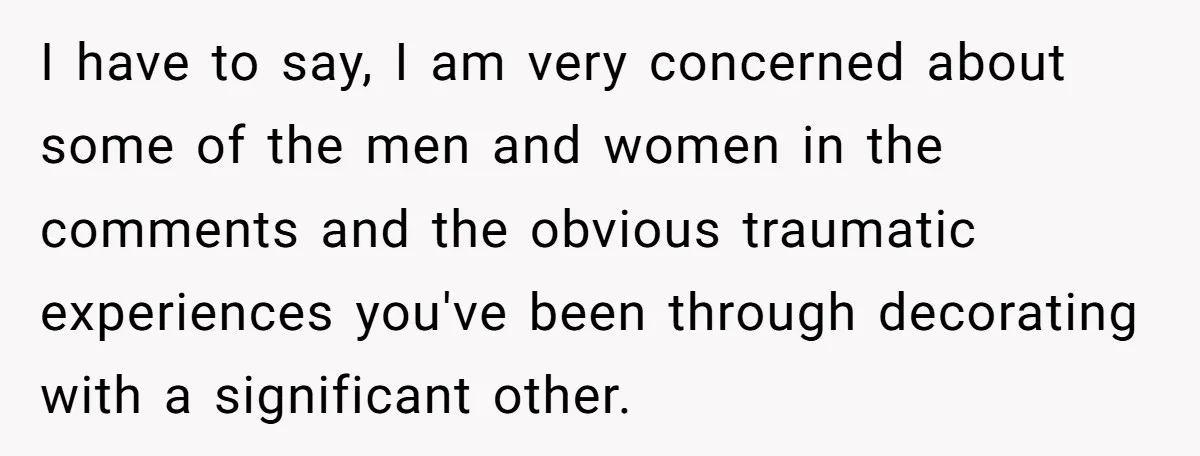 I have to say, I am very concerned about some of the men and women in the comments and the obvious traumatic experiences you've been through decorating with a significant...