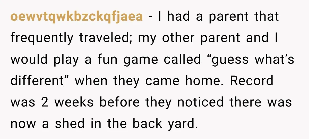 oewvtqwkbzckqfjaea − I had a parent that frequently traveled; my other parent and I would play a fun game called “guess what’s different” when they came home. Record was 2...