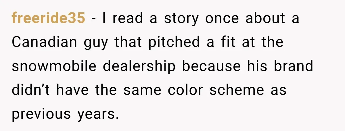 freeride35 − I read a story once about a Canadian guy that pitched a fit at the snowmobile dealership because his brand didn’t have the same color scheme as previous...