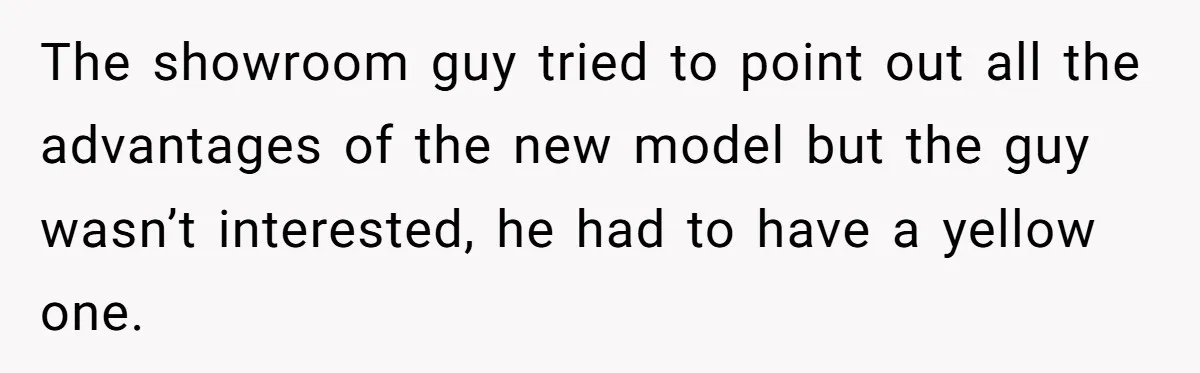The showroom guy tried to point out all the advantages of the new model but the guy wasn’t interested, he had to have a yellow one.