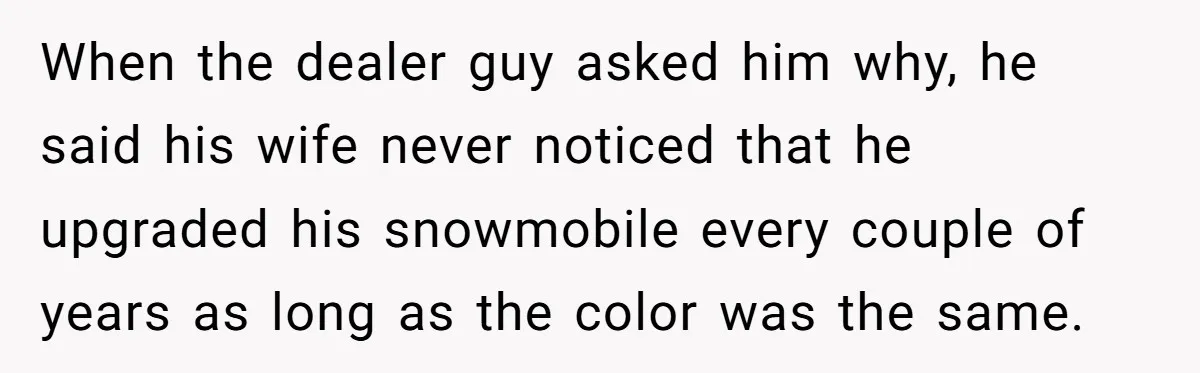 When the dealer guy asked him why, he said his wife never noticed that he upgraded his snowmobile every couple of years as long as the color was the same.