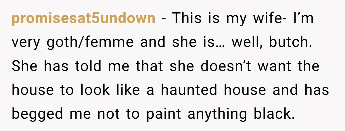 promisesat5undown − This is my wife- I’m very goth/femme and she is… well, butch. She has told me that she doesn’t want the house to look like a haunted house...
