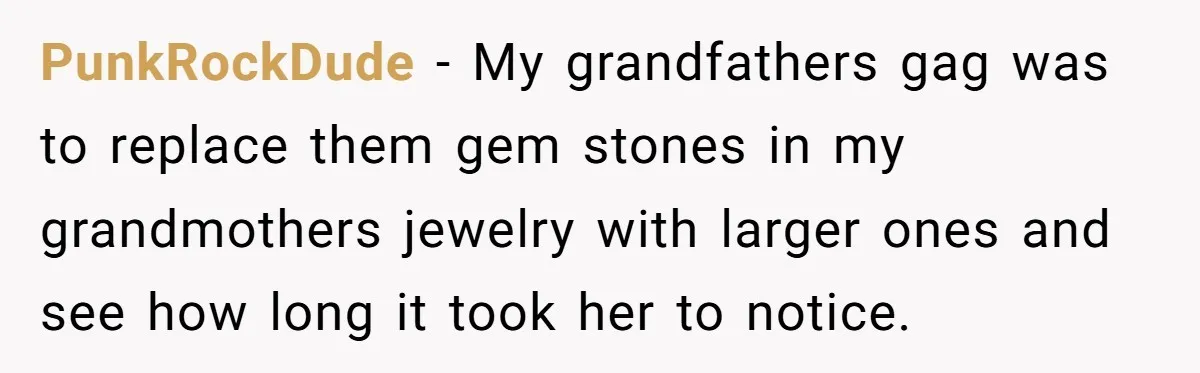 PunkRockDude − My grandfathers gag was to replace them gem stones in my grandmothers jewelry with larger ones and see how long it took her to notice.